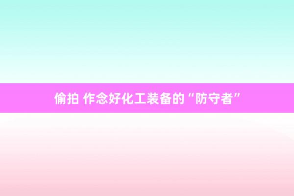 偷拍 作念好化工装备的“防守者”