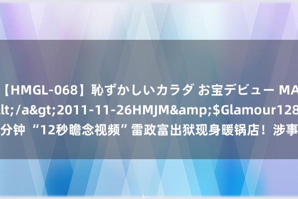 【HMGL-068】恥ずかしいカラダ お宝デビュー MARIA*Gカップ</a>2011-11-26HMJM&$Glamour128分钟 “12秒瞻念视频”雷政富出狱现身暖锅店！涉事女主像片疑似曝光，长相漂亮