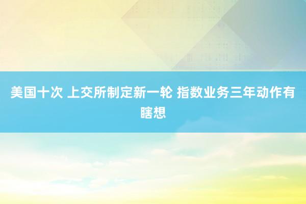 美国十次 上交所制定新一轮 指数业务三年动作有瞎想