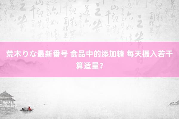 荒木りな最新番号 食品中的添加糖 每天摄入若干算适量？