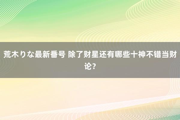 荒木りな最新番号 除了财星还有哪些十神不错当财论？