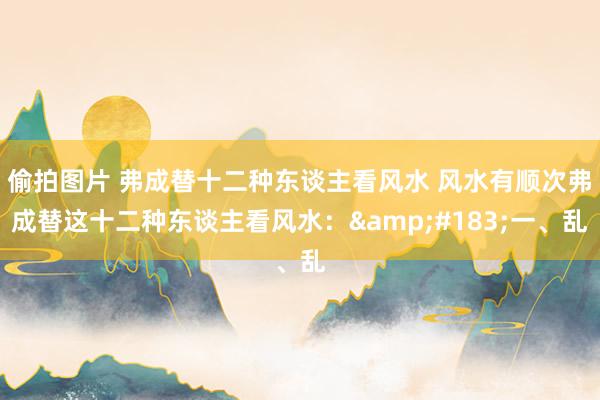 偷拍图片 弗成替十二种东谈主看风水 风水有顺次弗成替这十二种东谈主看风水：&#183;一、乱