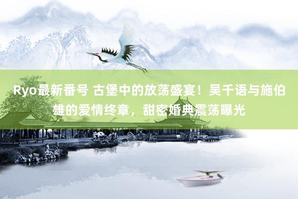 Ryo最新番号 古堡中的放荡盛宴！吴千语与施伯雄的爱情终章，甜密婚典震荡曝光