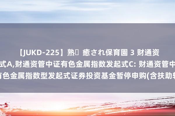【JUKD-225】熟・癒され保育園 3 财通资管中证有色金属指数发起式A,财通资管中证有色金属指数发起式C: 财通资管中证有色金属指数型发起式证券投资基金暂停申购(含扶助转入、如期定额投资)业务公告