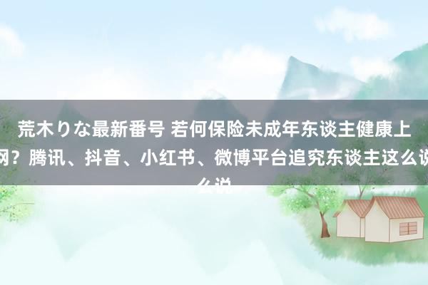 荒木りな最新番号 若何保险未成年东谈主健康上网？腾讯、抖音、小红书、微博平台追究东谈主这么说