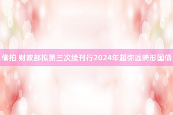 偷拍 财政部拟第三次续刊行2024年超弥远畸形国债