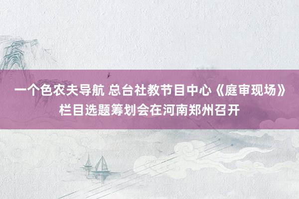 一个色农夫导航 总台社教节目中心《庭审现场》栏目选题筹划会在河南郑州召开