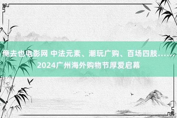 俺去也电影网 中法元素、潮玩广购、百场四肢……2024广州海外购物节厚爱启幕