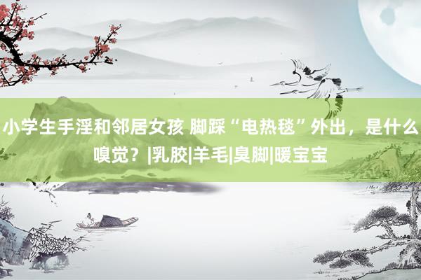 小学生手淫和邻居女孩 脚踩“电热毯”外出，是什么嗅觉？|乳胶|羊毛|臭脚|暖宝宝