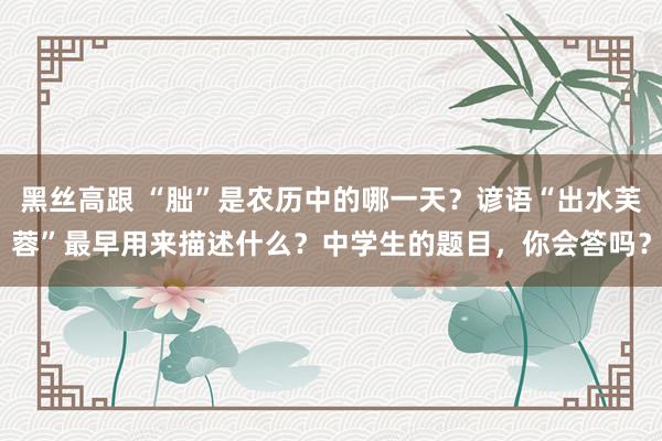 黑丝高跟 “朏”是农历中的哪一天？谚语“出水芙蓉”最早用来描述什么？中学生的题目，你会答吗？