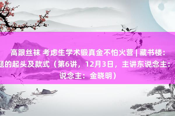 高跟丝袜 考虑生学术锻真金不怕火营 | 藏书楼：论文选题的起头及款式（第6讲，12月3日，主讲东说念主：金晓明）