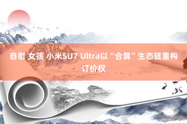 自慰 女孩 小米SU7 Ultra以“合算”生态链重构订价权