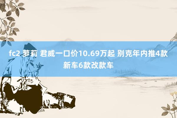 fc2 萝莉 君威一口价10.69万起 别克年内推4款新车6款改款车