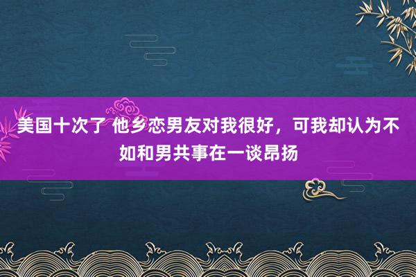 美国十次了 他乡恋男友对我很好，可我却认为不如和男共事在一谈昂扬