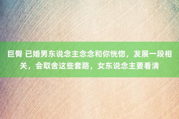 巨臀 已婚男东说念主念念和你恍惚，发展一段相关，会取舍这些套路，女东说念主要看清