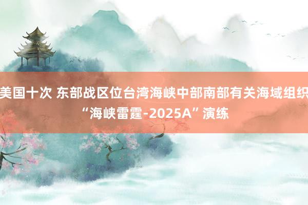 美国十次 东部战区位台湾海峡中部南部有关海域组织“海峡雷霆-2025A”演练