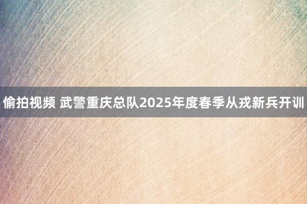 偷拍视频 武警重庆总队2025年度春季从戎新兵开训