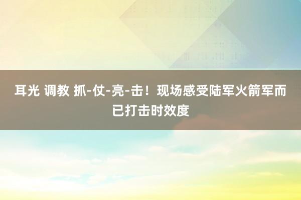 耳光 调教 抓-仗-亮-击！现场感受陆军火箭军而已打击时效度