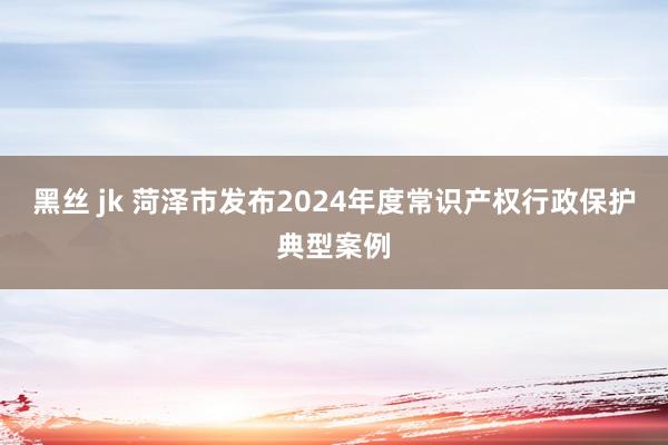 黑丝 jk 菏泽市发布2024年度常识产权行政保护典型案例