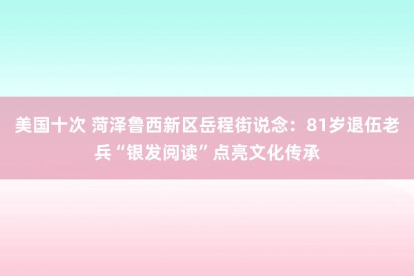 美国十次 菏泽鲁西新区岳程街说念：81岁退伍老兵“银发阅读”点亮文化传承