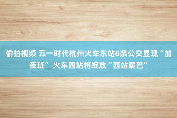 偷拍视频 五一时代杭州火车东站6条公交显现“加夜班” 火车西站将绽放“西站暖巴”