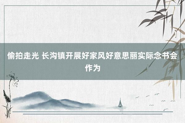 偷拍走光 长沟镇开展好家风好意思丽实际念书会作为