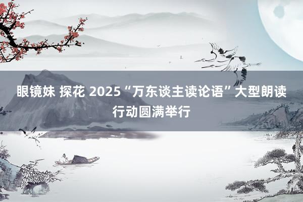 眼镜妹 探花 2025“万东谈主读论语”大型朗读行动圆满举行