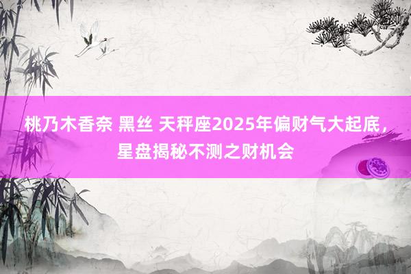 桃乃木香奈 黑丝 天秤座2025年偏财气大起底，星盘揭秘不测之财机会
