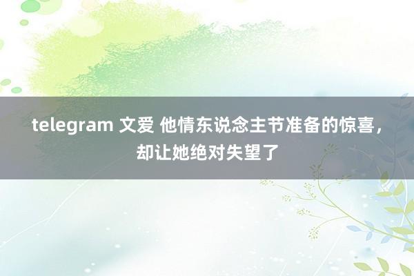 telegram 文爱 他情东说念主节准备的惊喜，却让她绝对失望了