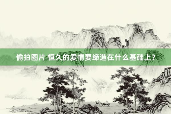 偷拍图片 恒久的爱情要缔造在什么基础上？