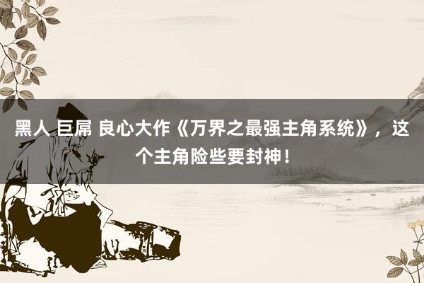 黑人 巨屌 良心大作《万界之最强主角系统》，这个主角险些要封神！
