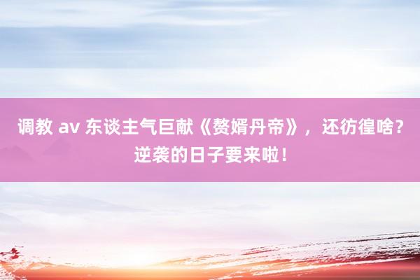 调教 av 东谈主气巨献《赘婿丹帝》，还彷徨啥？逆袭的日子要来啦！