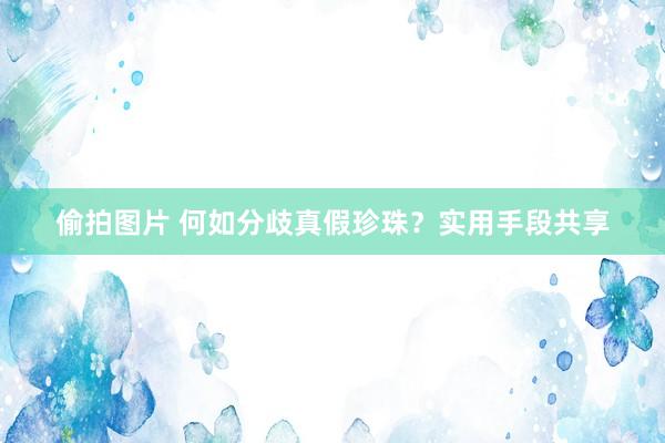 偷拍图片 何如分歧真假珍珠？实用手段共享