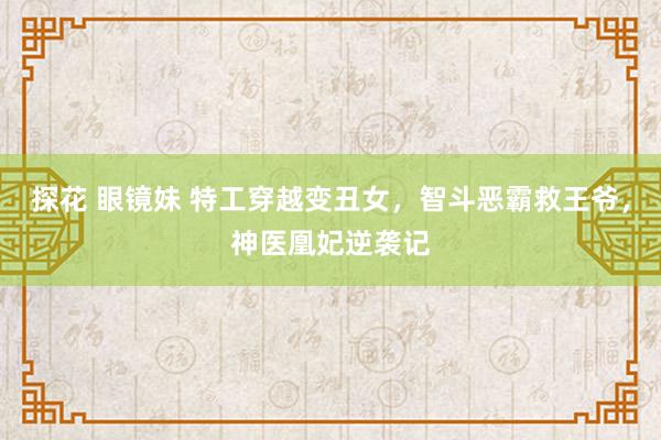 探花 眼镜妹 特工穿越变丑女，智斗恶霸救王爷，神医凰妃逆袭记