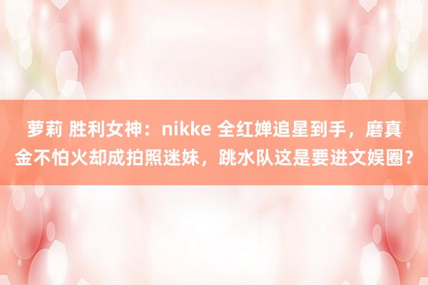 萝莉 胜利女神：nikke 全红婵追星到手，磨真金不怕火却成拍照迷妹，跳水队这是要进文娱圈？