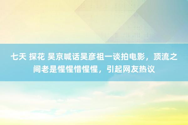 七天 探花 吴京喊话吴彦祖一谈拍电影，顶流之间老是惺惺惜惺惺，引起网友热议