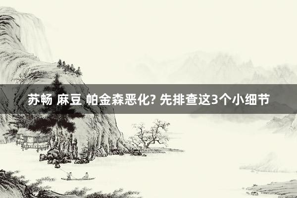 苏畅 麻豆 帕金森恶化? 先排查这3个小细节