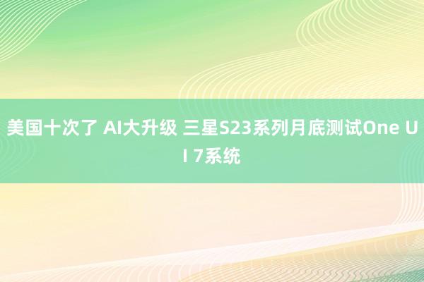 美国十次了 AI大升级 三星S23系列月底测试One UI 7系统