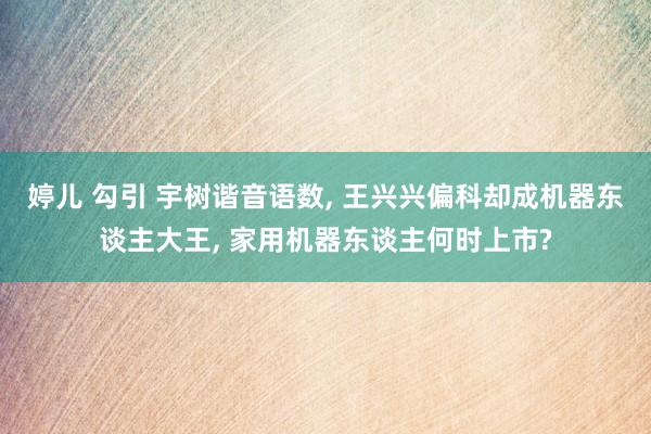 婷儿 勾引 宇树谐音语数, 王兴兴偏科却成机器东谈主大王, 家用机器东谈主何时上市?