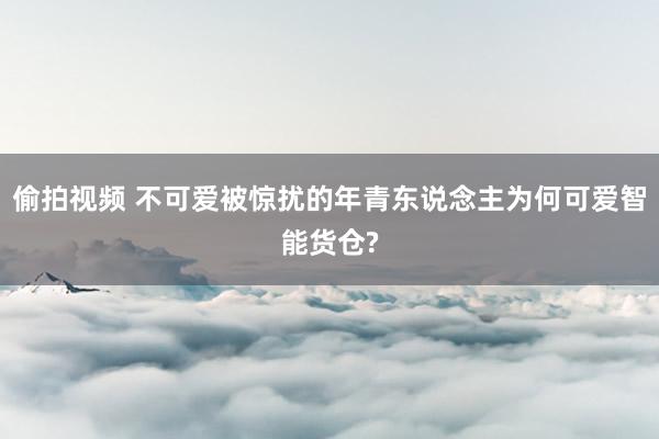 偷拍视频 不可爱被惊扰的年青东说念主为何可爱智能货仓?