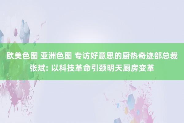 欧美色图 亚洲色图 专访好意思的厨热奇迹部总裁张斌: 以科技革命引颈明天厨房变革