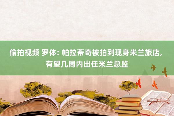 偷拍视频 罗体: 帕拉蒂奇被拍到现身米兰旅店, 有望几周内出任米兰总监