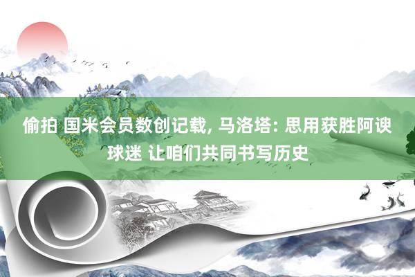 偷拍 国米会员数创记载, 马洛塔: 思用获胜阿谀球迷 让咱们共同书写历史
