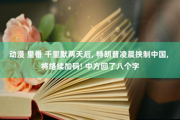 动漫 里番 千里默两天后， 特朗普凌晨挟制中国， 将络续加码! 中方回了八个字