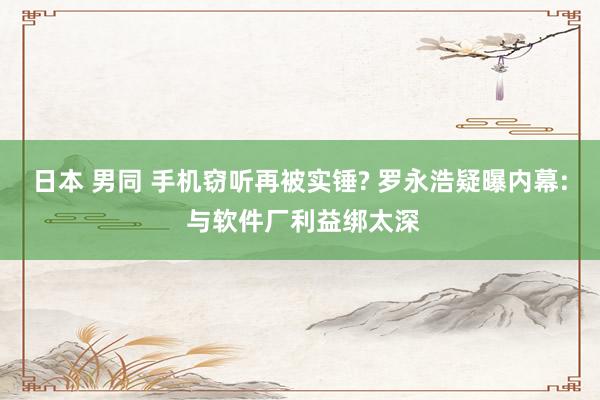 日本 男同 手机窃听再被实锤? 罗永浩疑曝内幕: 与软件厂利益绑太深