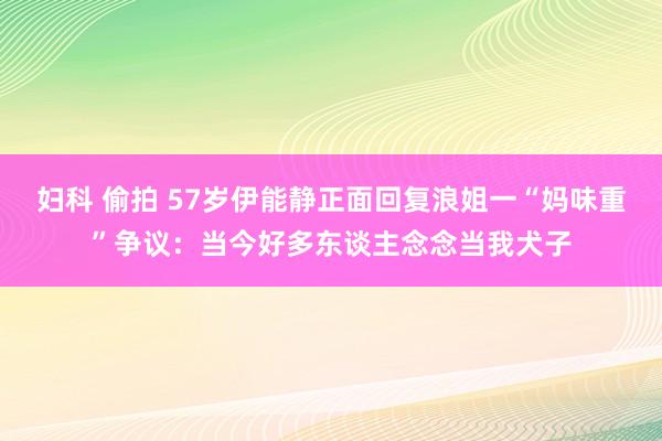 妇科 偷拍 57岁伊能静正面回复浪姐一“妈味重”争议：当今好多东谈主念念当我犬子