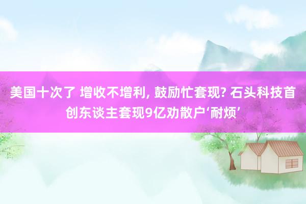 美国十次了 增收不增利, 鼓励忙套现? 石头科技首创东谈主套现9亿劝散户‘耐烦’