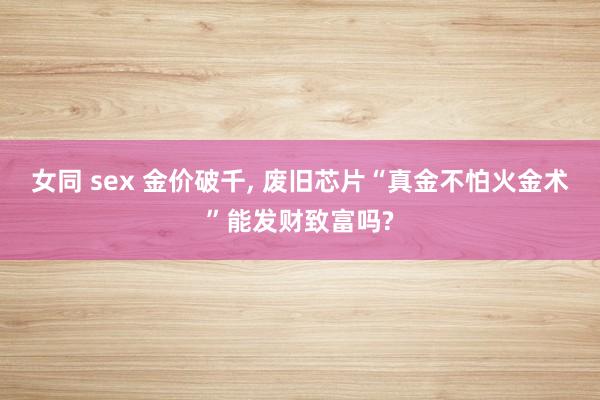 女同 sex 金价破千， 废旧芯片“真金不怕火金术”能发财致富吗?