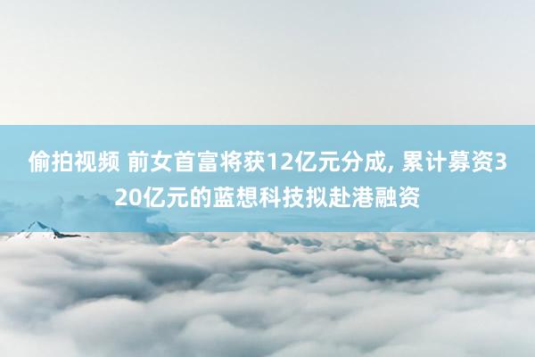 偷拍视频 前女首富将获12亿元分成， 累计募资320亿元的蓝想科技拟赴港融资