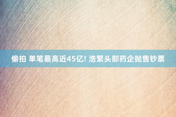 偷拍 单笔最高近45亿! 浩繁头部药企抛售钞票